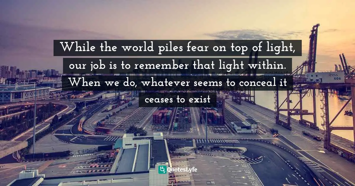 While the world piles fear on top of light, our job is to remember that light within. When we do, whatever seems to conceal it ceases to exist