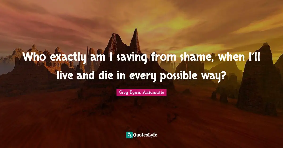 Who exactly am I saving from shame, when I’ll live and die in every possible way?