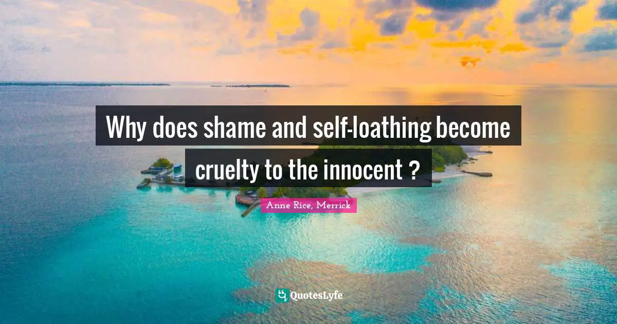 Why does shame and self-loathing become cruelty to the innocent ?