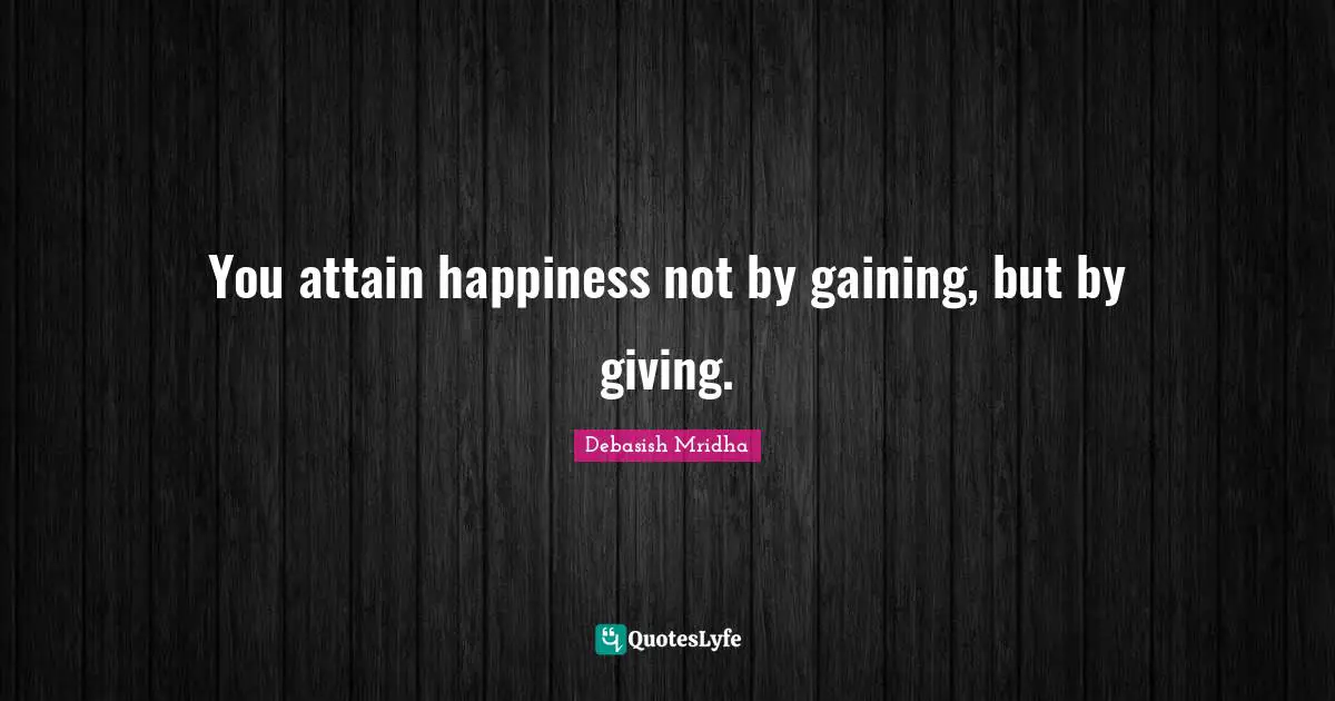 You attain happiness not by gaining, but by giving.