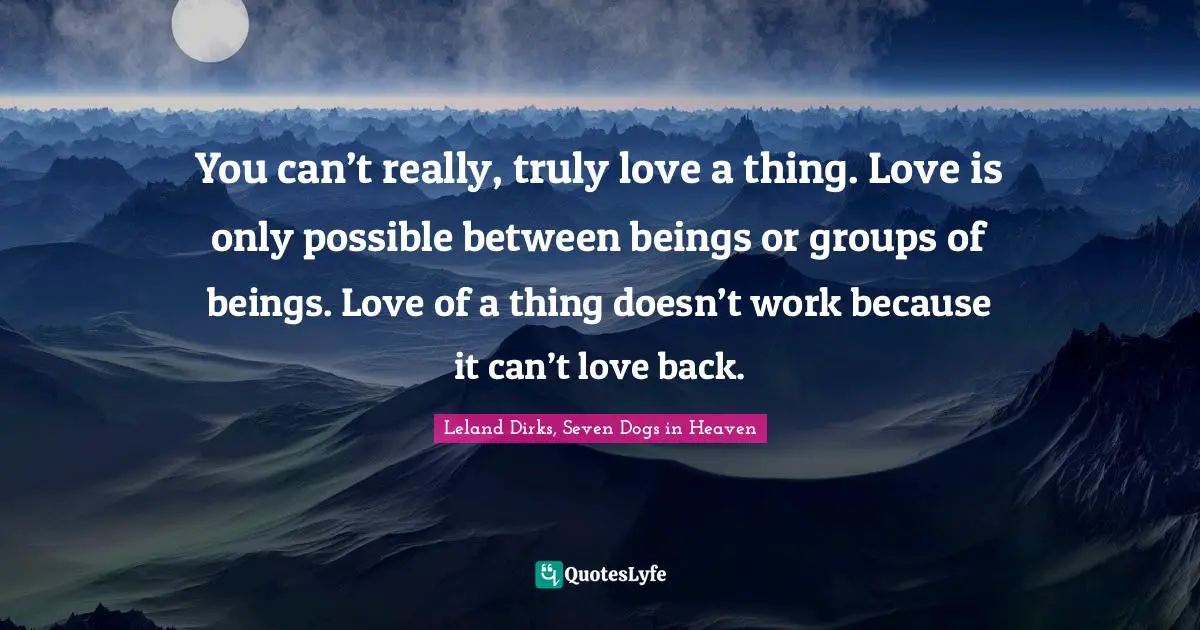 You can’t really, truly love a thing. Love is only possible between beings or groups of beings. Love of a thing doesn’t work because it can’t love back.