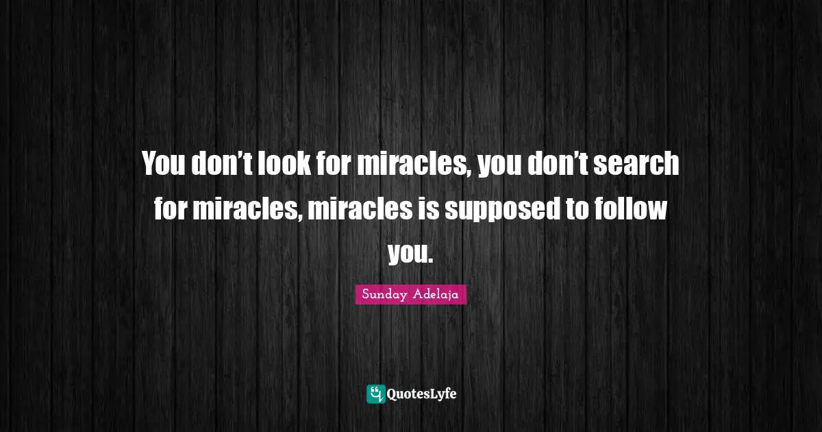 You don’t look for miracles, you don’t search for miracles, miracles is supposed to follow you.