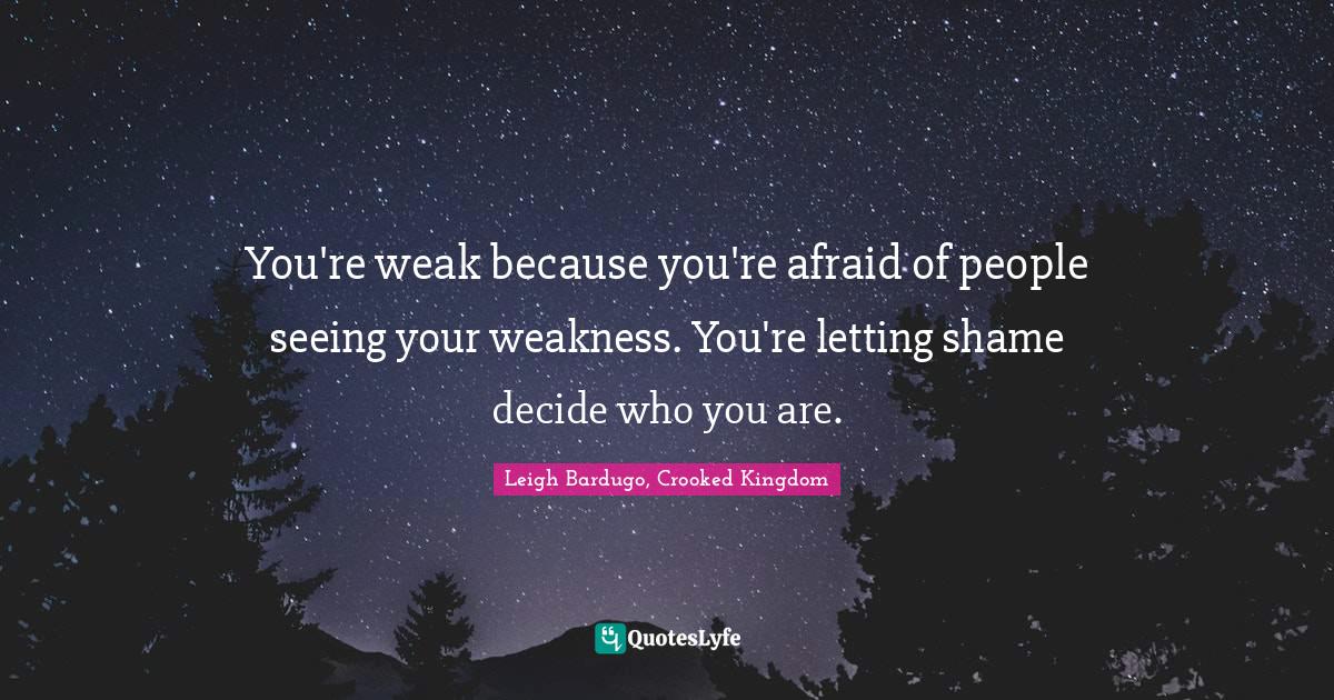 You're weak because you're afraid of people seeing your weakness. You