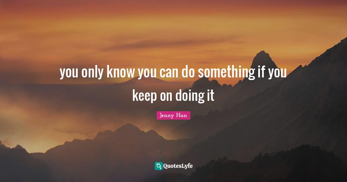 Jenny Han Quotes: "you only know you can do something if you keep on doing it"