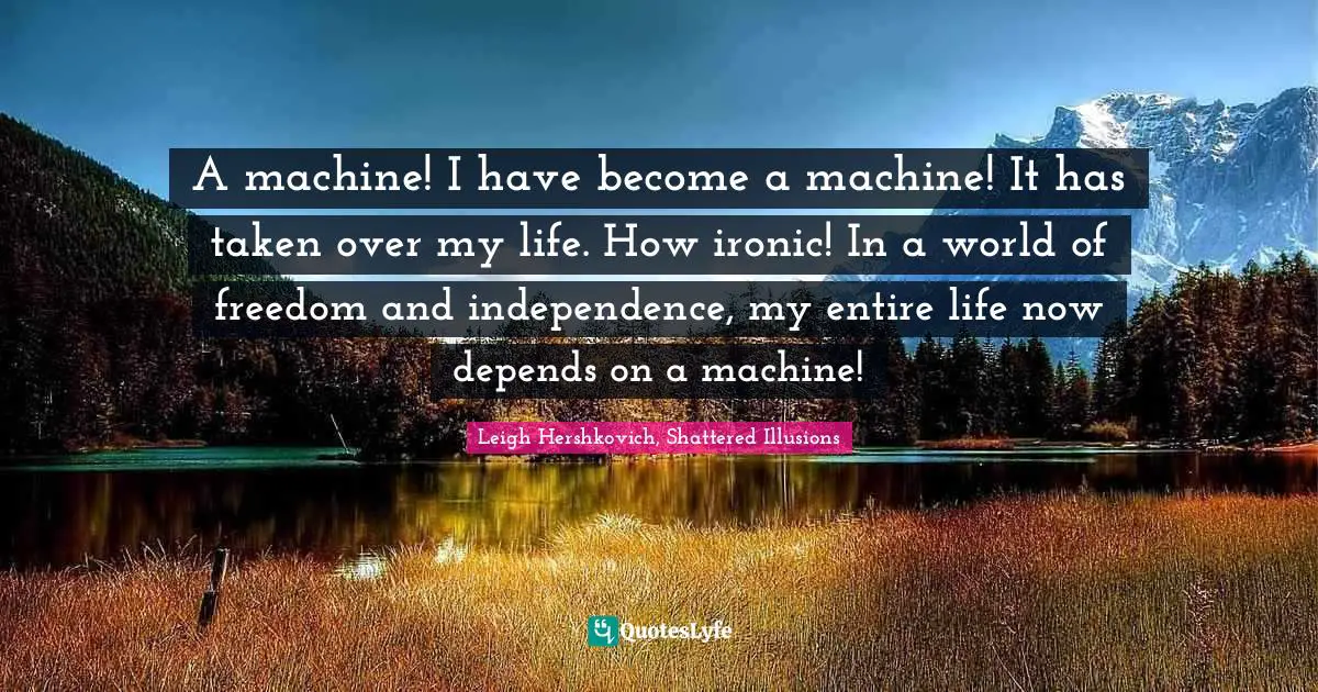 A machine! I have become a machine! It has taken over my life. How ironic! In a world of freedom and independence, my entire life now depends on a machine!