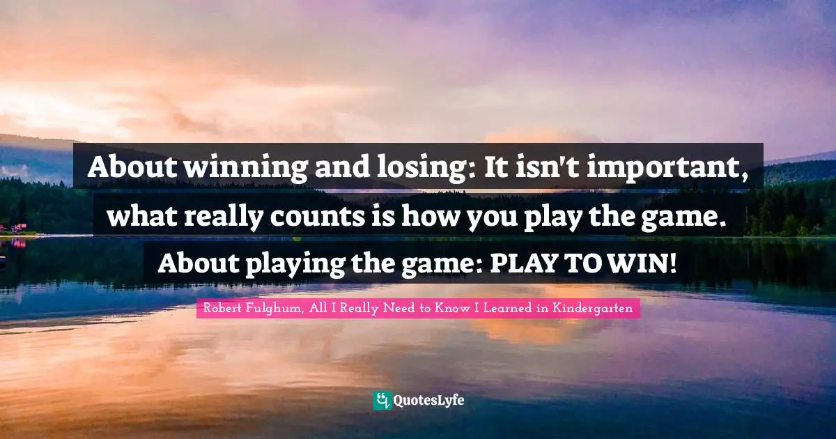 About winning and losing: It isn't important, what really counts is how you play the game. About playing the game: PLAY TO WIN!