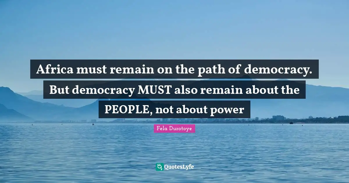 Africa must remain on the path of democracy. But democracy MUST also remain about the PEOPLE, not about power