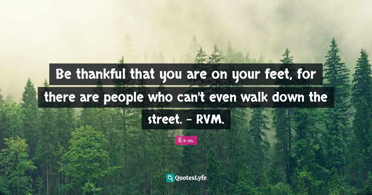 Be thankful that you are on your feet, for there are people who can't even walk down the street. - RVM.