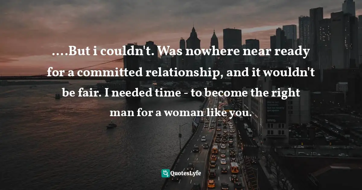 ....But i couldn't. Was nowhere near ready for a committed relationship, and it wouldn't be fair. I needed time - to become the right man for a woman like you.