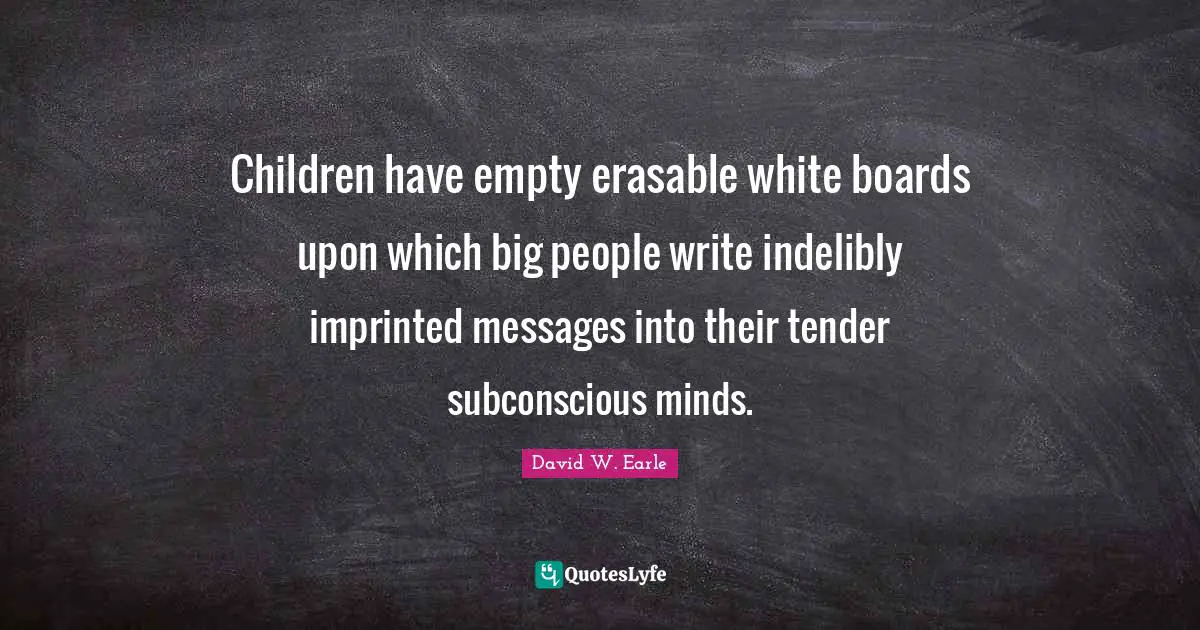 Children have empty erasable white boards upon which big people write indelibly imprinted messages into their tender subconscious minds.