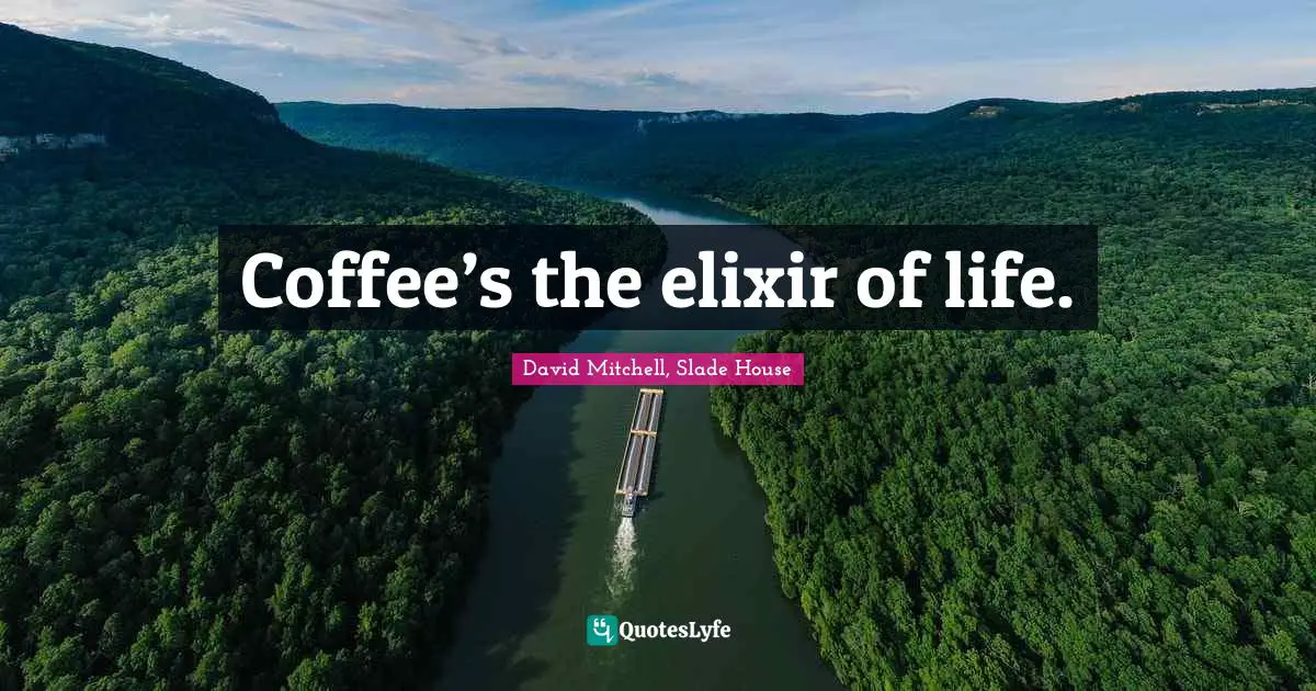 Coffee’s the elixir of life.