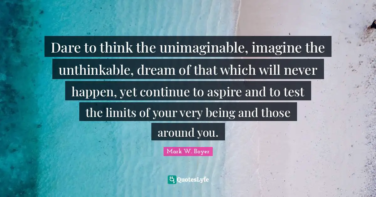 Mark W. Boyer Quotes: "Dare to think the unimaginable, imagine the unthinkable, dream of that which will never happen, yet continue to aspire and to test the limits of your very being and those around you."