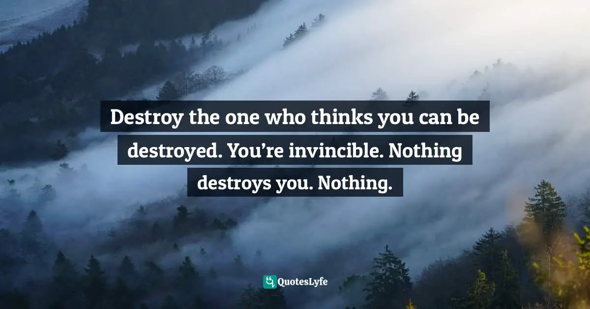 Destroy the one who thinks you can be destroyed. You’re invincible. Nothing destroys you. Nothing.