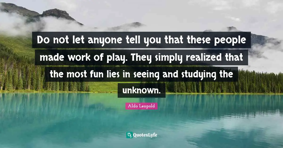 Do not let anyone tell you that these people made work of play. They simply realized that the most fun lies in seeing and studying the unknown.