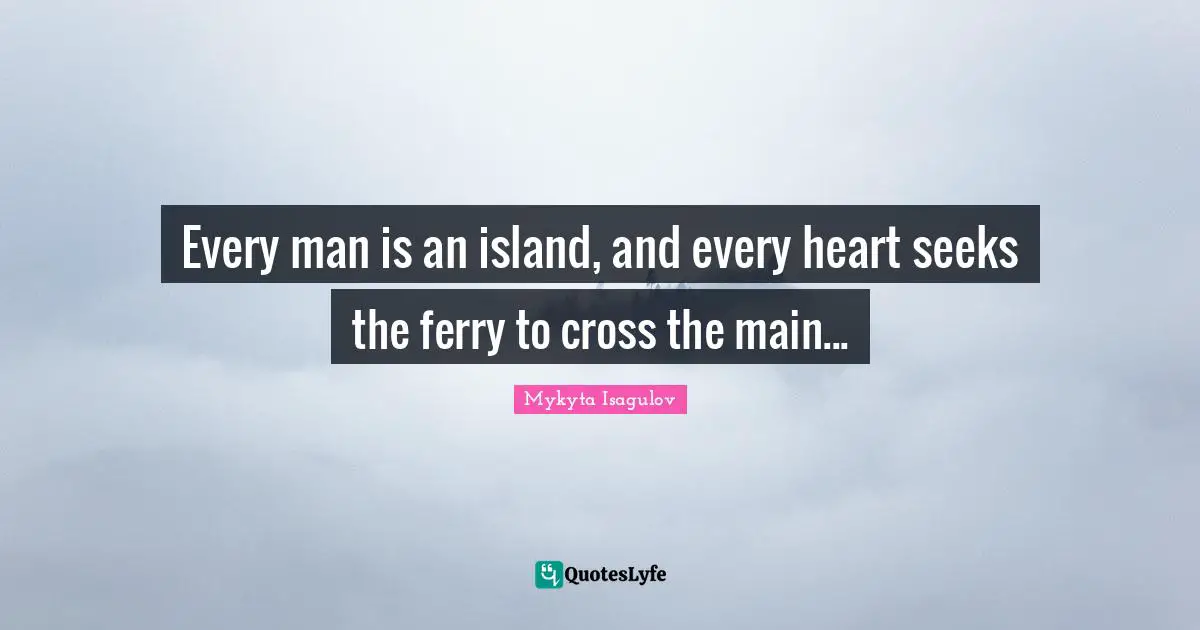 Every man is an island, and every heart seeks the ferry to cross the main...