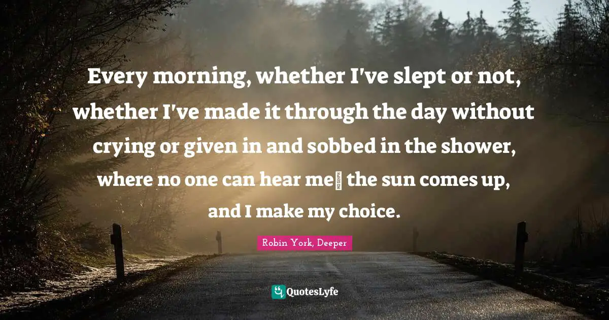 Every morning, whether I've slept or not, whether I've made it through the day without crying or given in and sobbed in the shower, where no one can hear me― the sun comes up, and I make my choice.