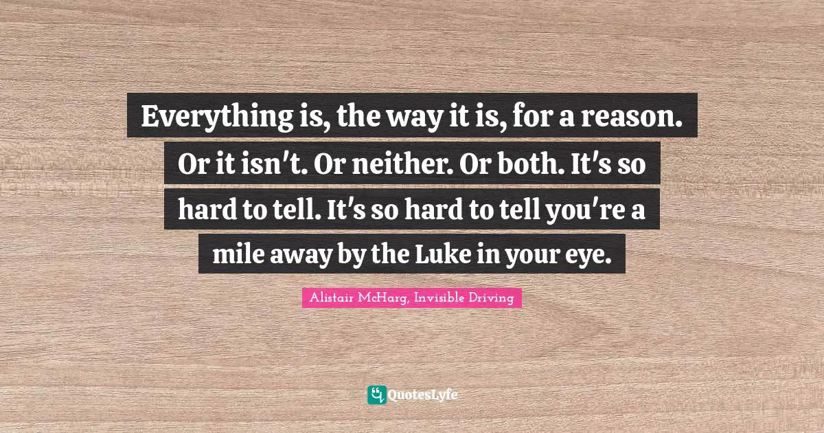 Everything is, the way it is, for a reason. Or it isn't. Or neither. Or both. It's so hard to tell. It's so hard to tell you're a mile away by the Luke in your eye.