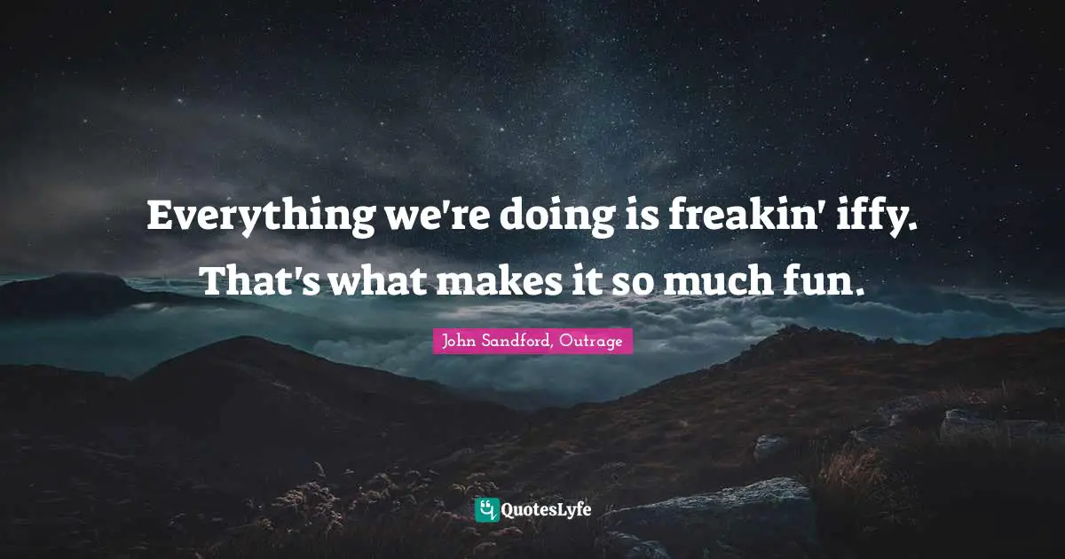 Everything we're doing is freakin' iffy. That's what makes it so much fun.