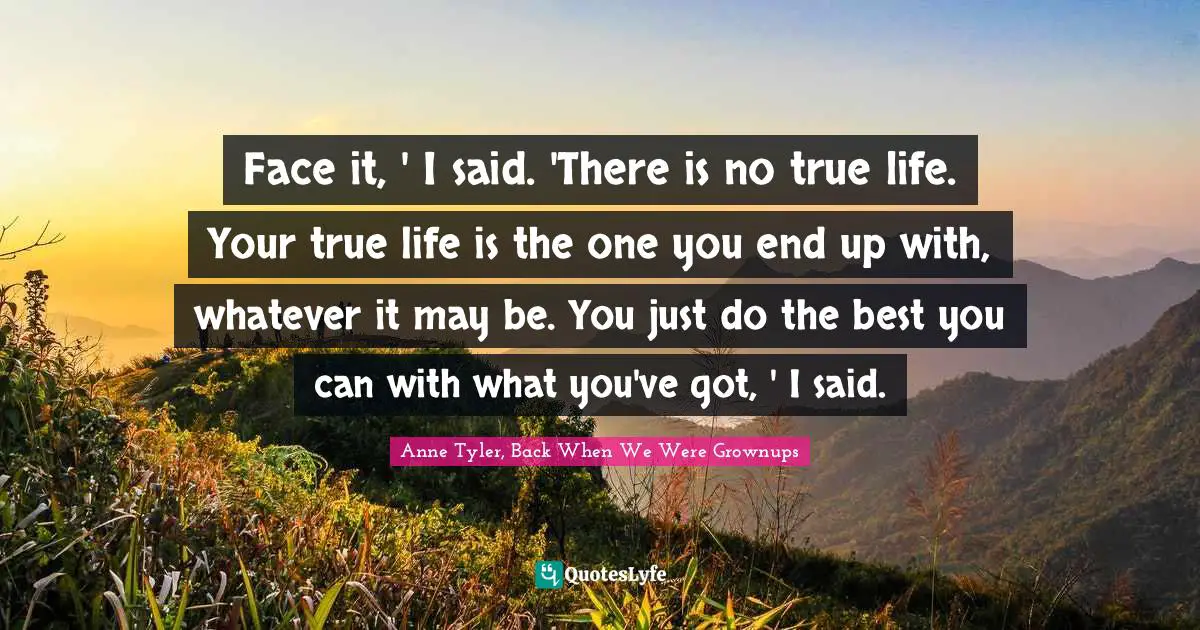Face it, ' I said. 'There is no true life. Your true life is the one you end up with, whatever it may be. You just do the best you can with what you've got, ' I said.