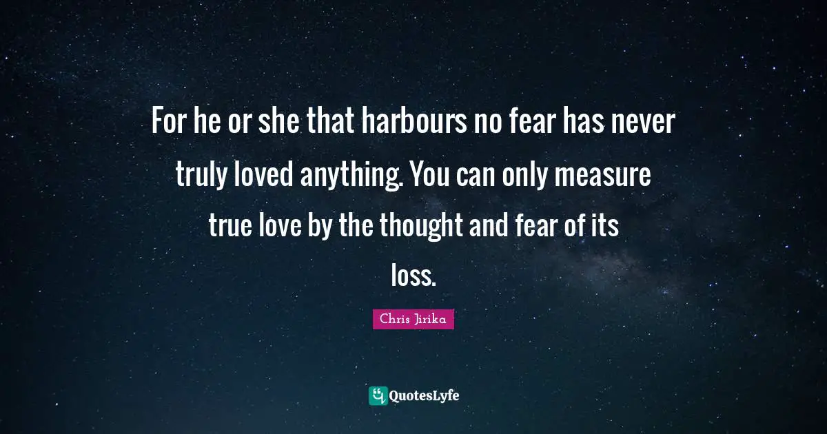 For he or she that harbours no fear has never truly loved anything. You can only measure true love by the thought and fear of its loss.