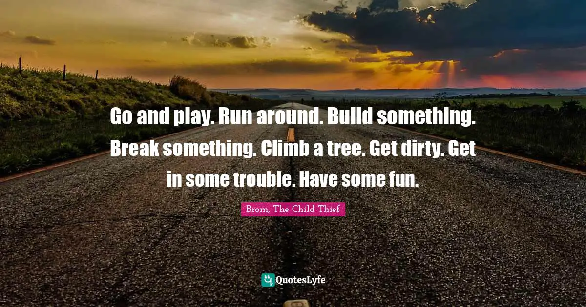 Go and play. Run around. Build something. Break something. Climb a tree. Get dirty. Get in some trouble. Have some fun.