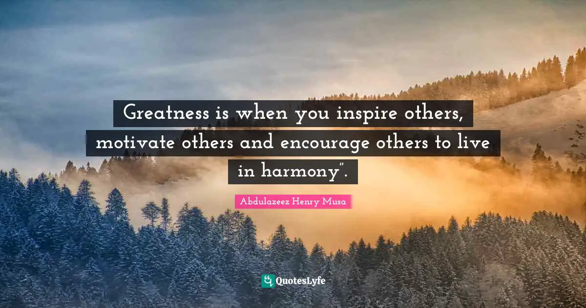 Greatness is when you inspire others, motivate others and encourage others to live in harmony”.