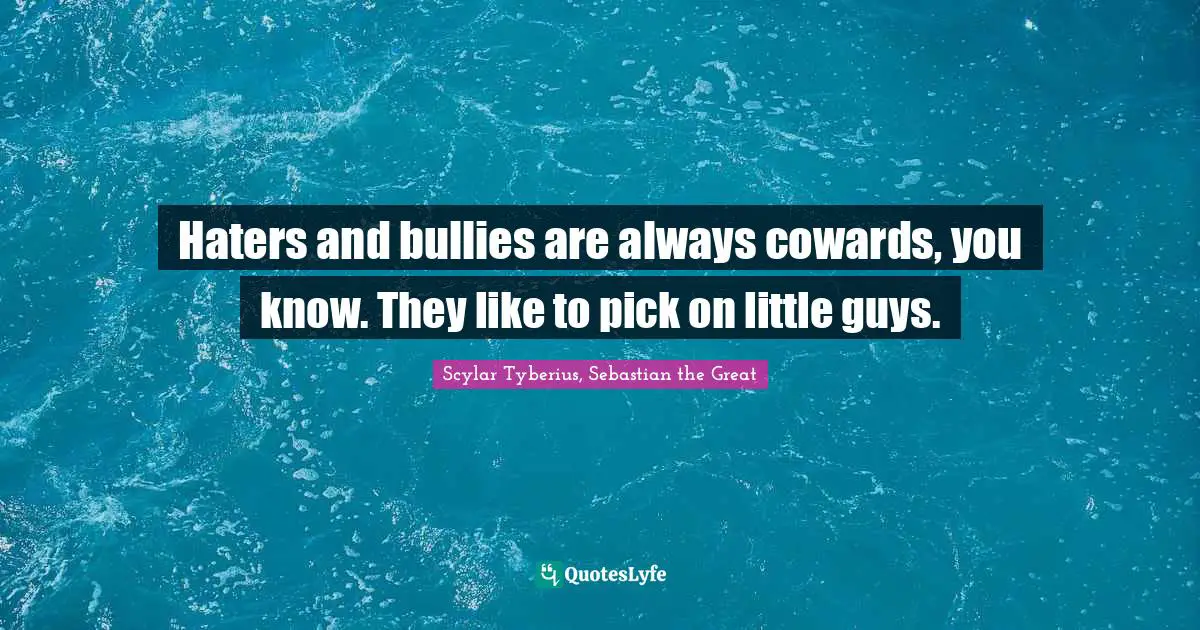 Haters and bullies are always cowards, you know. They like to pick on little guys.
