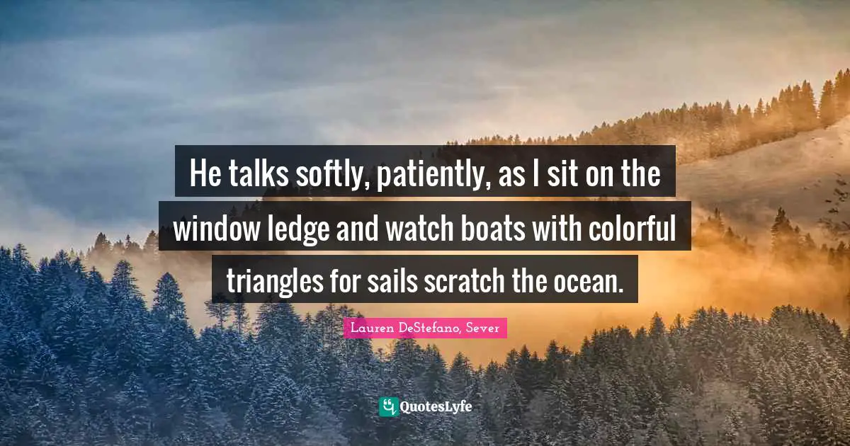 He talks softly, patiently, as I sit on the window ledge and watch boats with colorful triangles for sails scratch the ocean.