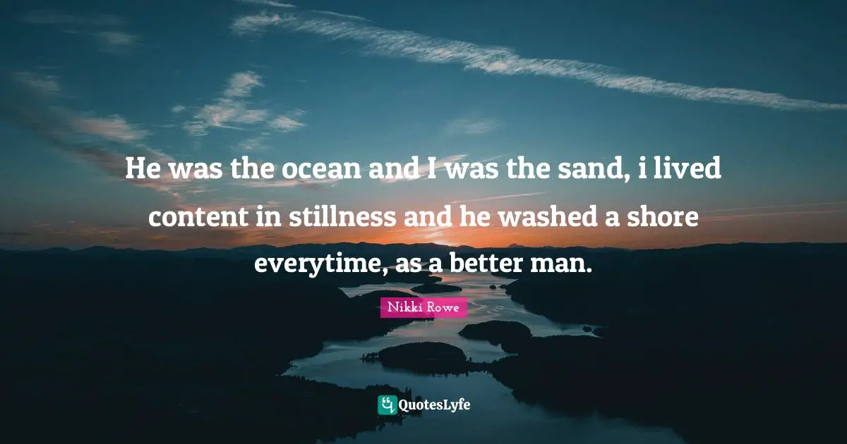 He was the ocean and I was the sand, i lived content in stillness and he washed a shore everytime, as a better man.