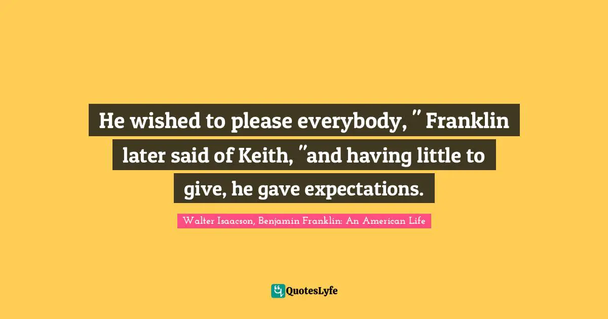 He wished to please everybody, " Franklin later said of Keith, "and having little to give, he gave expectations.