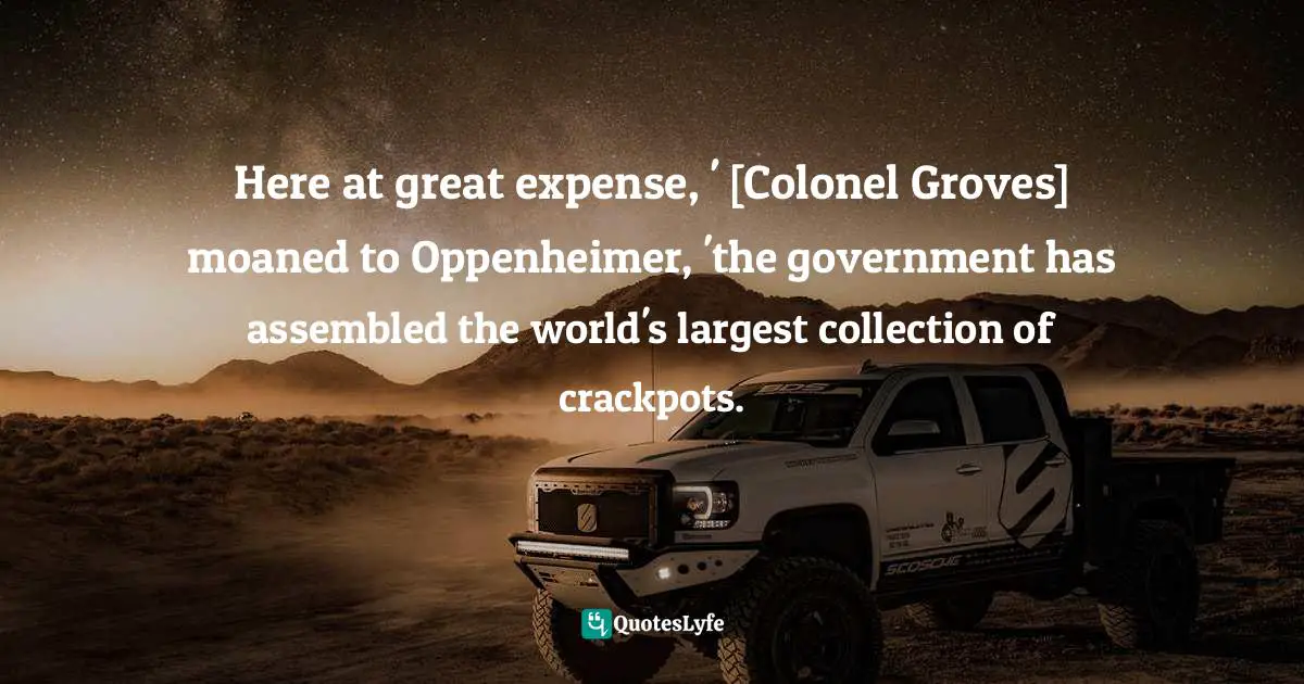 Here at great expense, ' [Colonel Groves] moaned to Oppenheimer, 'the government has assembled the world's largest collection of crackpots.