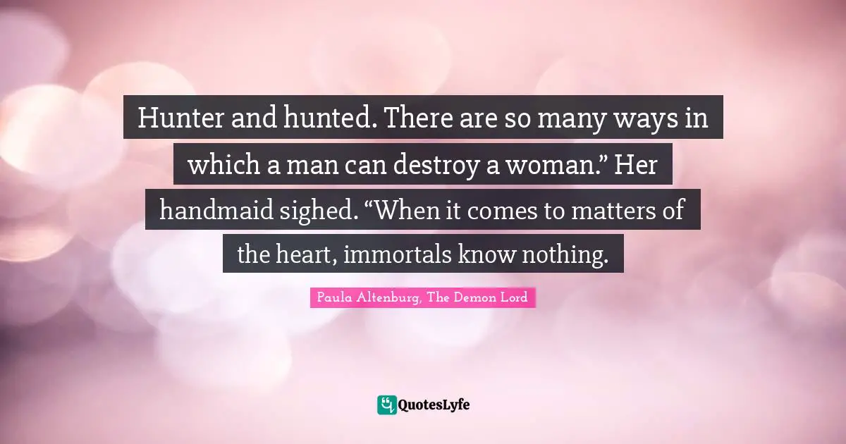 Hunter and hunted. There are so many ways in which a man can destroy a woman.” Her handmaid sighed. “When it comes to matters of the heart, immortals know nothing.