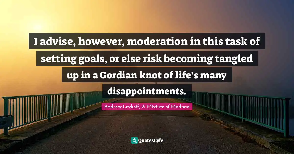 I advise, however, moderation in this task of setting goals, or else risk becoming tangled up in a Gordian knot of life’s many disappointments.