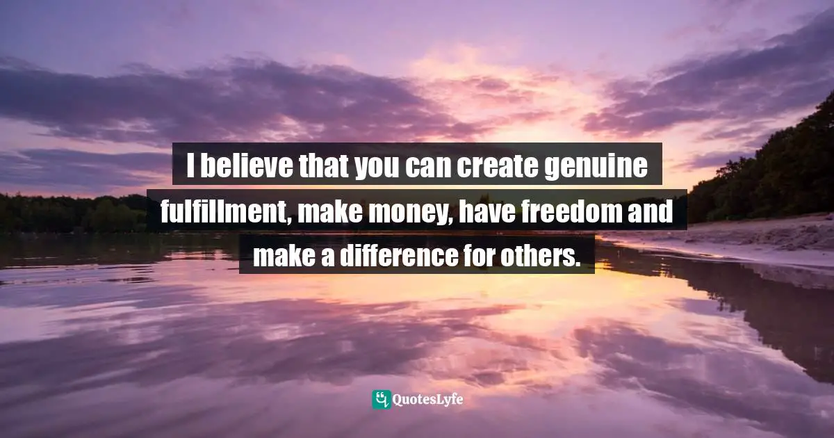 I believe that you can create genuine fulfillment, make money, have freedom and make a difference for others.