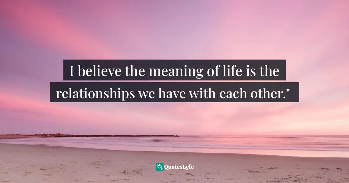 I believe the meaning of life is the relationships we have with each other." ﻿