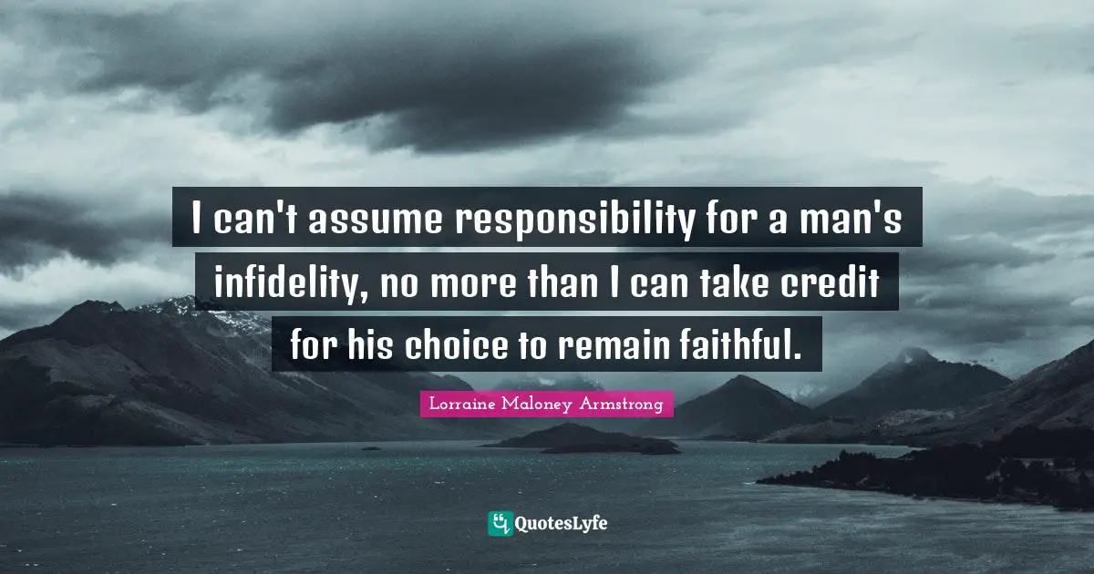 I can't assume responsibility for a man's infidelity, no more than I can take credit for his choice to remain faithful.