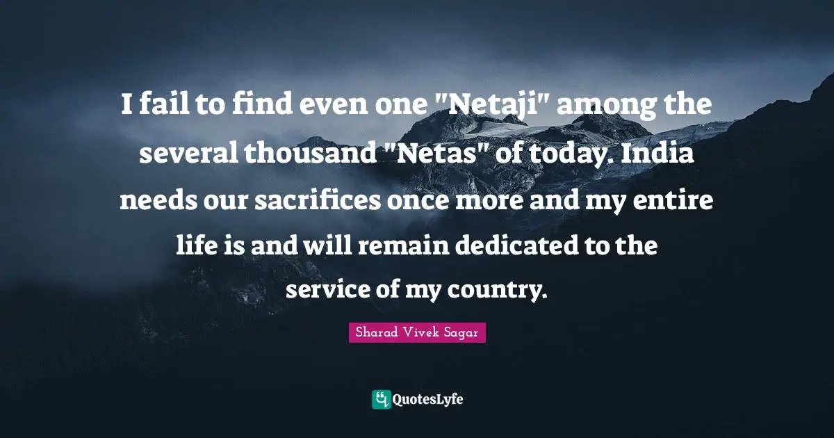 I fail to find even one "Netaji" among the several thousand "Netas" of today. India needs our sacrifices once more and my entire life is and will remain dedicated to the service of my country.