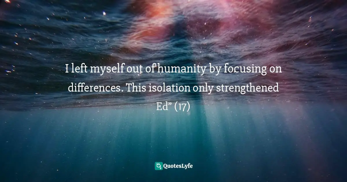 I left myself out of humanity by focusing on differences. This isolation only strengthened Ed” (17)