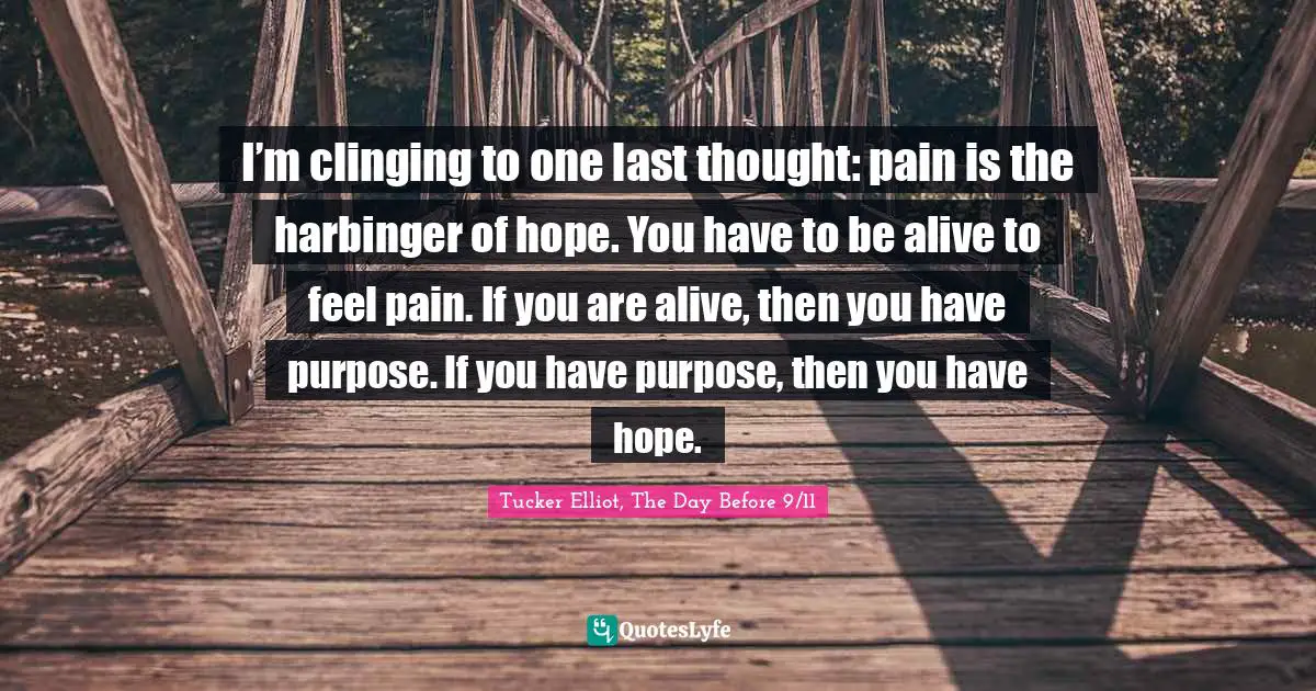 I’m clinging to one last thought: pain is the harbinger of hope. You have to be alive to feel pain. If you are alive, then you have purpose. If you have purpose, then you have hope.