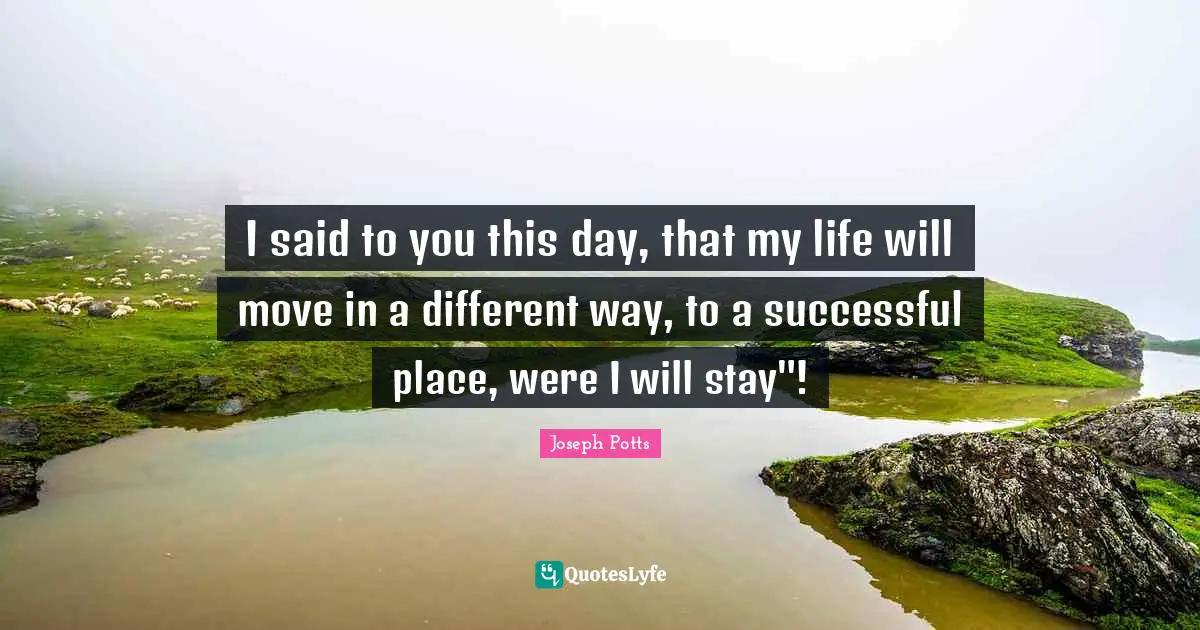 I said to you this day, that my life will move in a different way, to a successful place, were I will stay"!