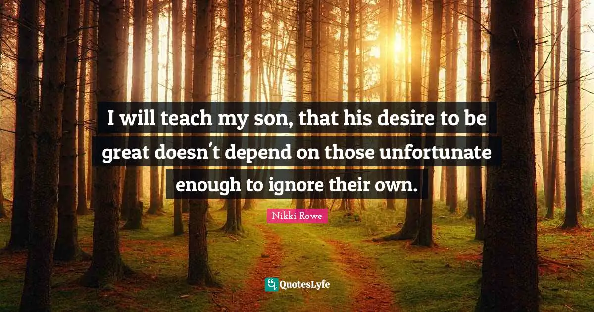 I will teach my son, that his desire to be great doesn't depend on those unfortunate enough to ignore their own.