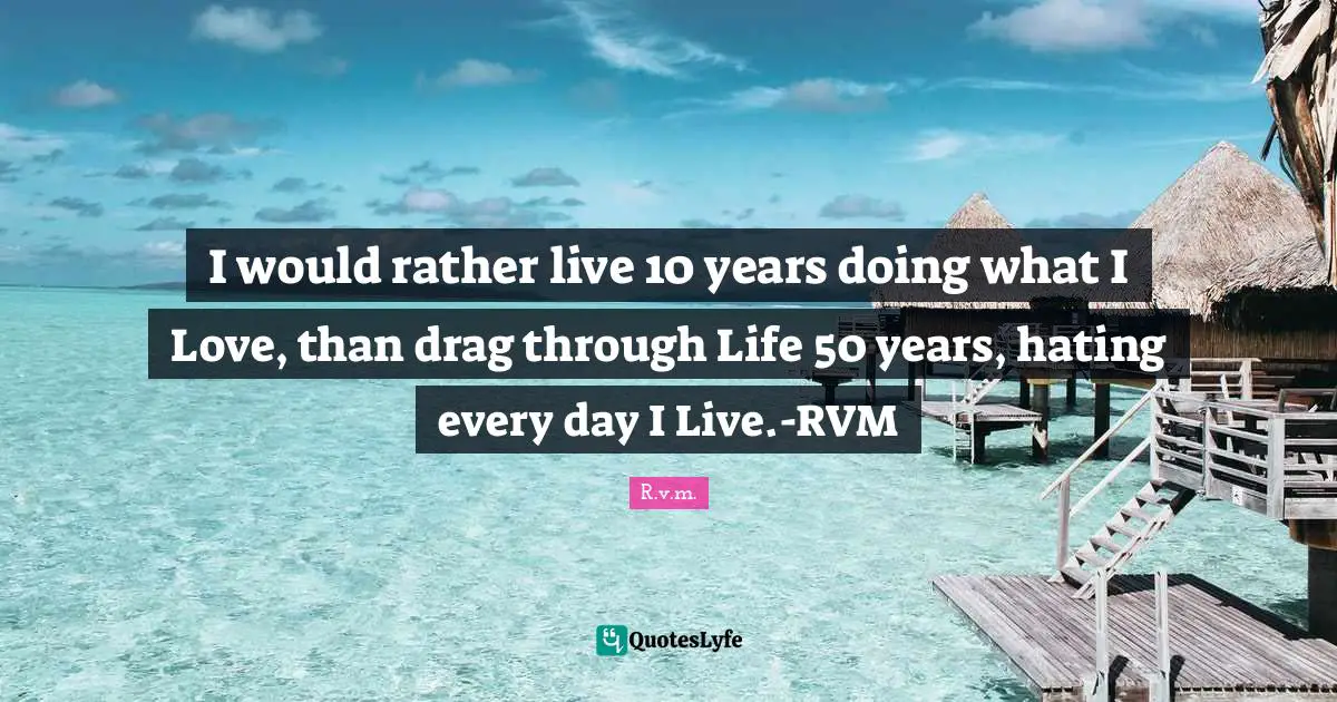 I would rather live 10 years doing what I Love, than drag through Life 50 years, hating every day I Live.-RVM