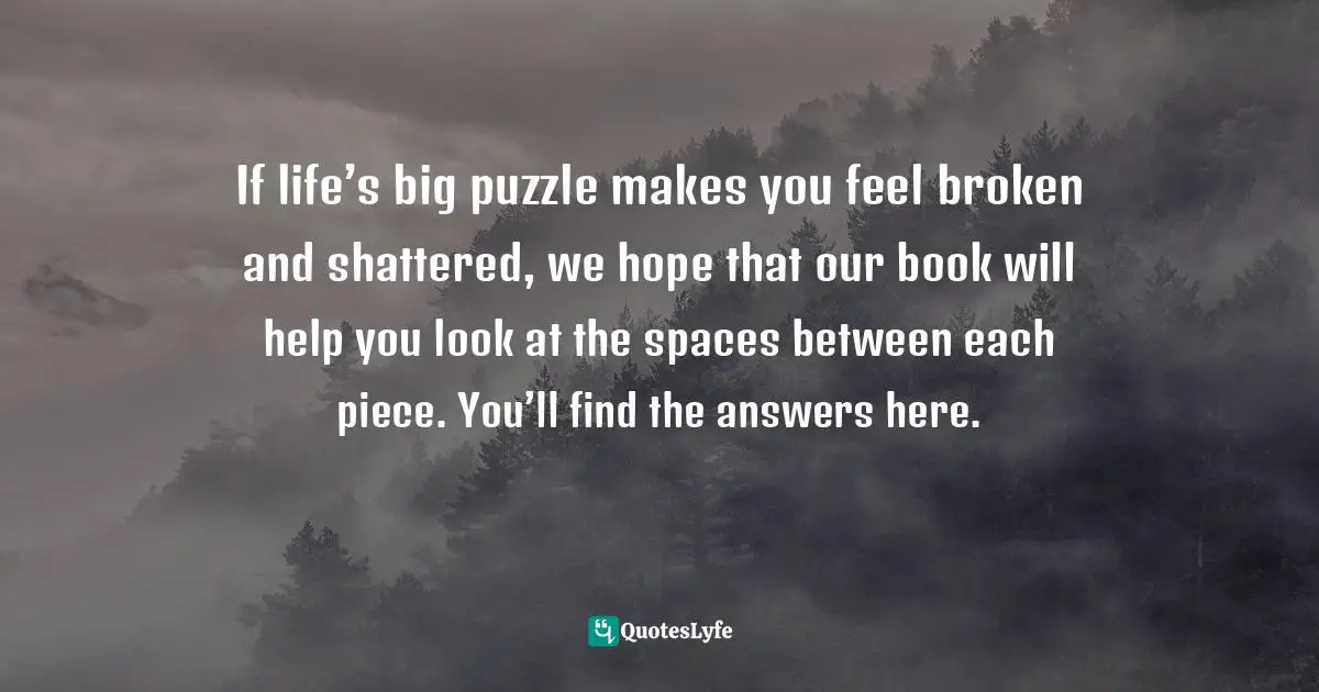 If life’s big puzzle makes you feel broken and shattered, we hope that our book will help you look at the spaces between each piece. You’ll find the answers here.