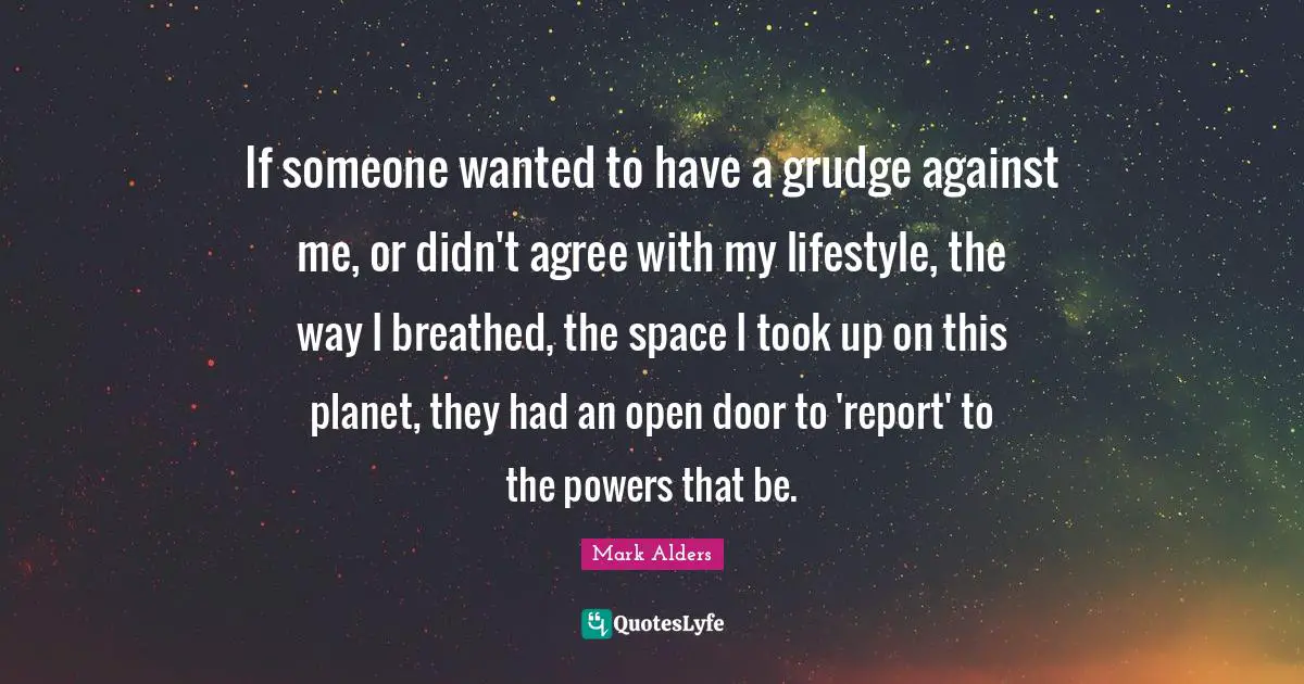 If someone wanted to have a grudge against me, or didn't agree with my lifestyle, the way I breathed, the space I took up on this planet, they had an open door to 'report' to the powers that be.