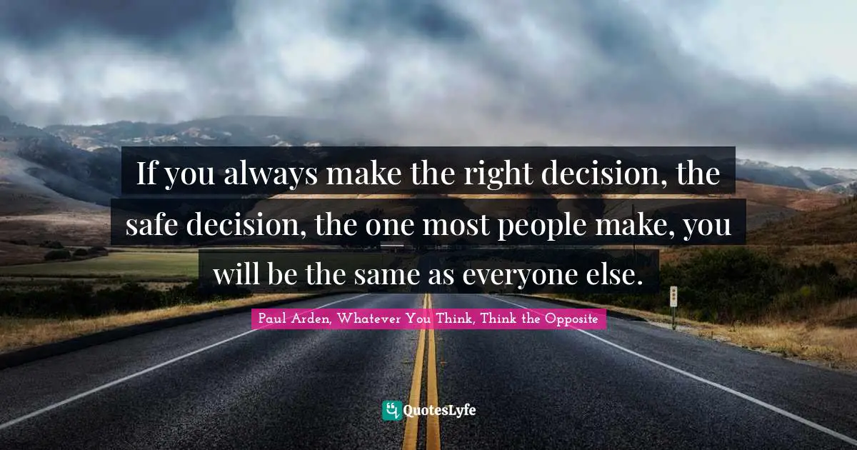 If you always make the right decision, the safe decision, the one most people make, you will be the same as everyone else.