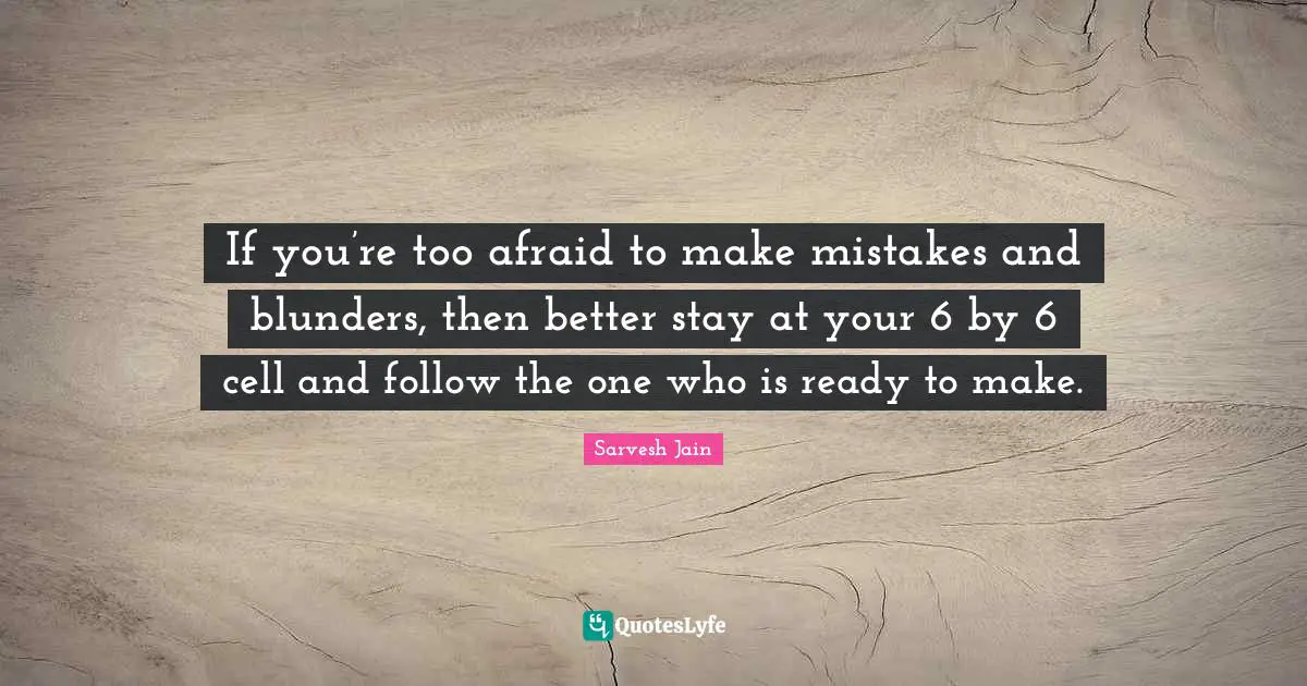 If you’re too afraid to make mistakes and blunders, then better stay at your 6 by 6 cell and follow the one who is ready to make.
