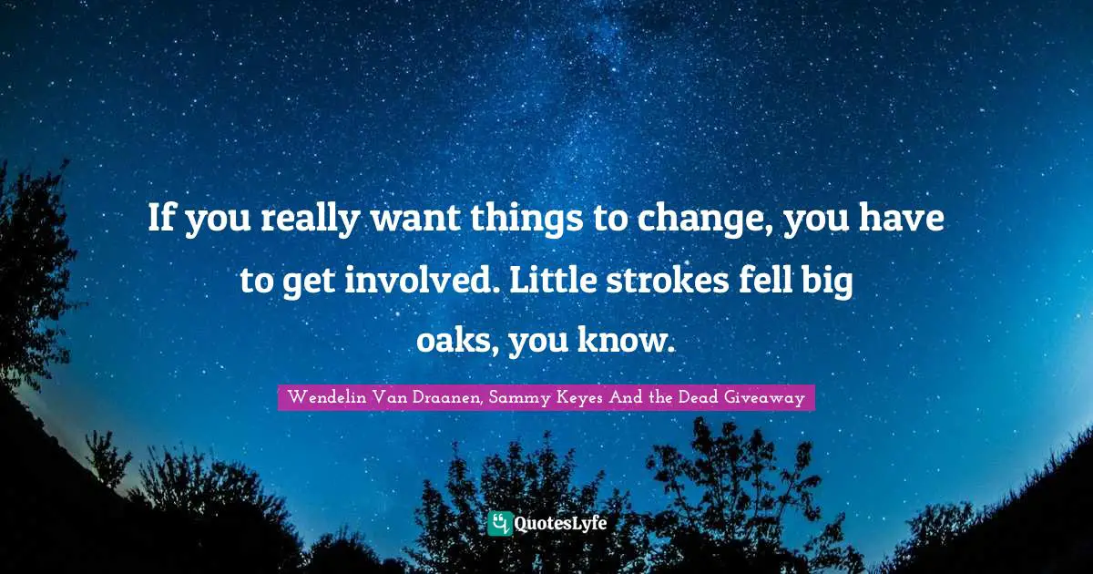 If you really want things to change, you have to get involved. Little strokes fell big oaks, you know.
