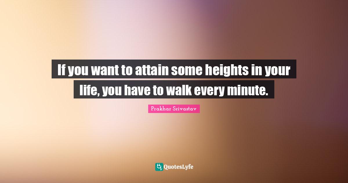 If you want to attain some heights in your life, you have to walk every minute.