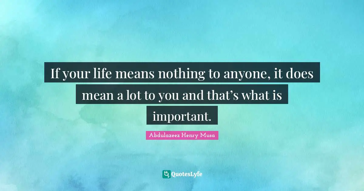 If your life means nothing to anyone, it does mean a lot to you and that’s what is important.