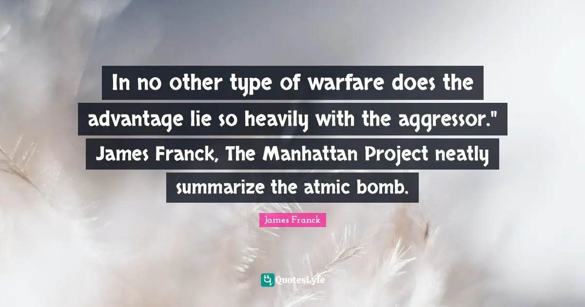In no other type of warfare does the advantage lie so heavily with the aggressor." James Franck, The Manhattan Project neatly summarize the atmic bomb.